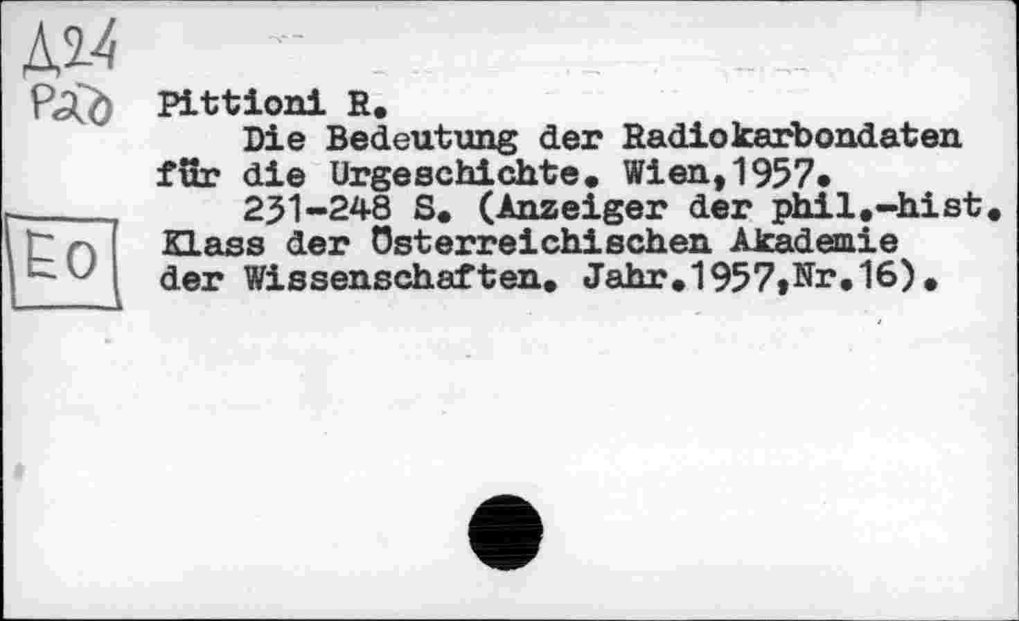 ﻿Pittioni R.
Die Bedeutung der Radiokarbondaten für die Urgeschichte• Wien,1957«
251-248 S. (Anzeiger der phil.-hist dass der Österreichischen Akademie der Wissenschaften. Jahr.1957»Nr.16) .